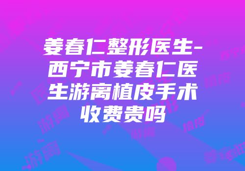 姜春仁整形医生-西宁市姜春仁医生游离植皮手术收费贵吗