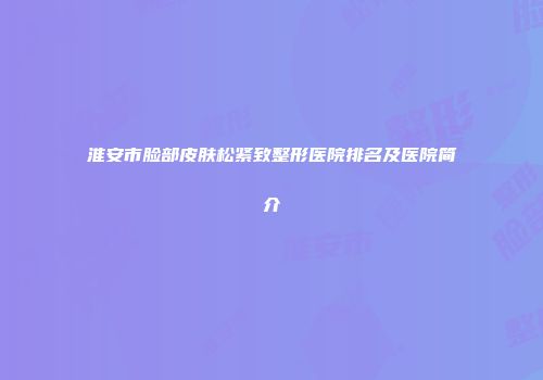淮安市脸部皮肤松紧致整形医院排名及医院简介