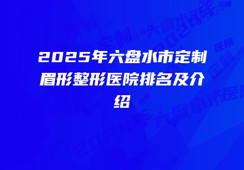 2025年六盘水市定制眉形整形医院排名及介绍