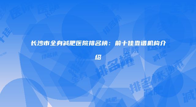长沙市全身减肥医院排名榜：前十佳靠谱机构介绍