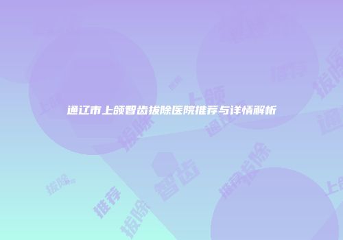 通辽市上颌智齿拔除医院推荐与详情解析
