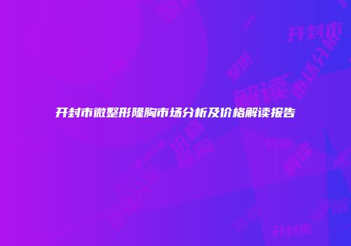 开封市微整形隆胸市场分析及价格解读报告