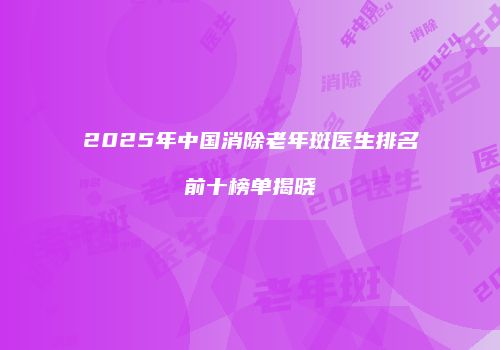 2025年中国消除老年斑医生排名前十榜单揭晓