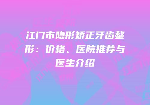 江门市隐形矫正牙齿整形：价格、医院推荐与医生介绍