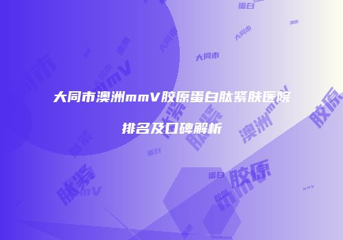 大同市澳洲mmV胶原蛋白肽紧肤医院排名及口碑解析