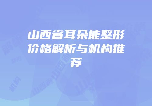 山西省耳朵能整形价格解析与机构推荐