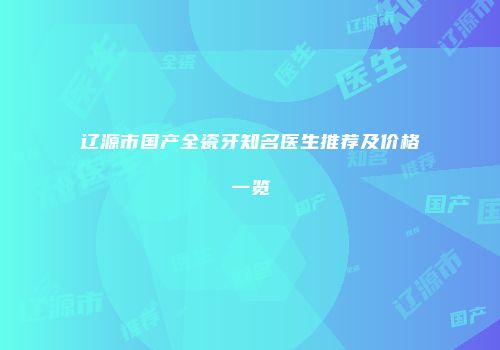 辽源市国产全瓷牙知名医生推荐及价格一览