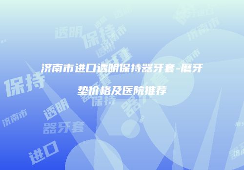 济南市进口透明保持器牙套-磨牙垫价格及医院推荐