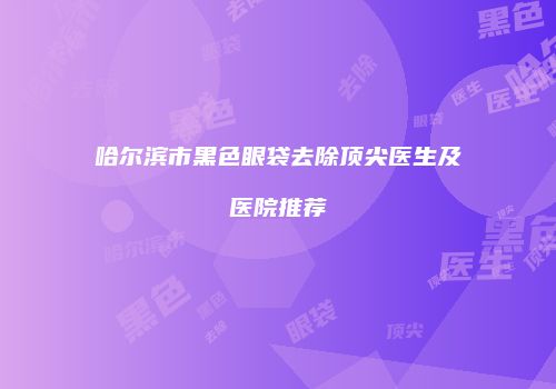 哈尔滨市黑色眼袋去除顶尖医生及医院推荐