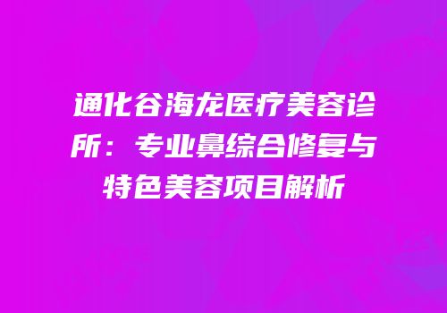 通化谷海龙医疗美容诊所：专业鼻综合修复与特色美容项目解析