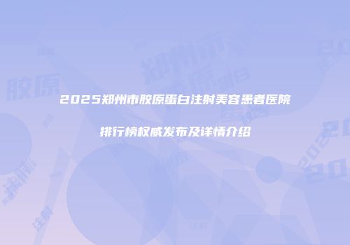 2025郑州市胶原蛋白注射美容患者医院排行榜权威发布及详情介绍
