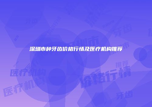 深圳市种牙齿价格行情及医疗机构推荐