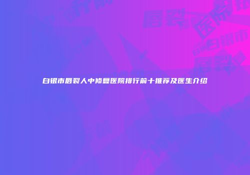 白银市唇裂人中修复医院排行前十推荐及医生介绍