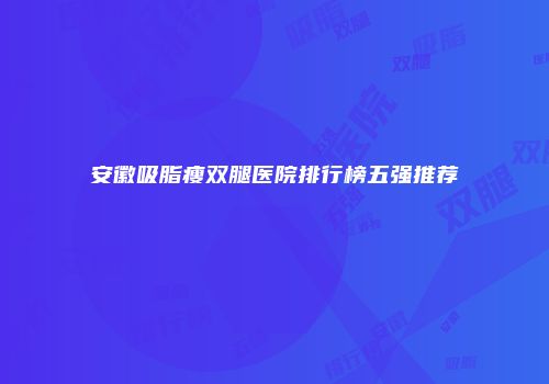 安徽吸脂瘦双腿医院排行榜五强推荐