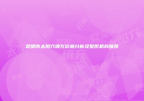 昆明市太阳穴填充价格分析及整形机构推荐