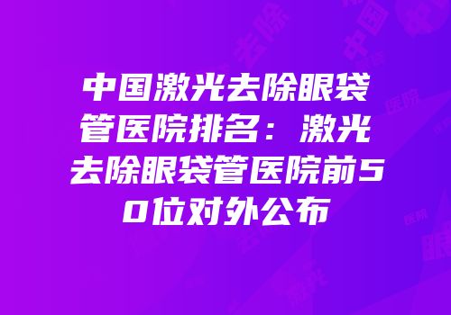 中国激光去除眼袋管医院排名：激光去除眼袋管医院前50位对外公布