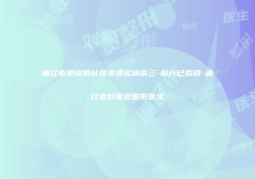 通辽市肥溶脂针医生排名榜前三-前六已揭晓-通辽市刘家贺整形医生