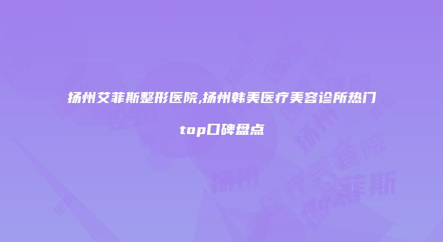 扬州艾菲斯整形医院,扬州韩美医疗美容诊所热门top口碑盘点