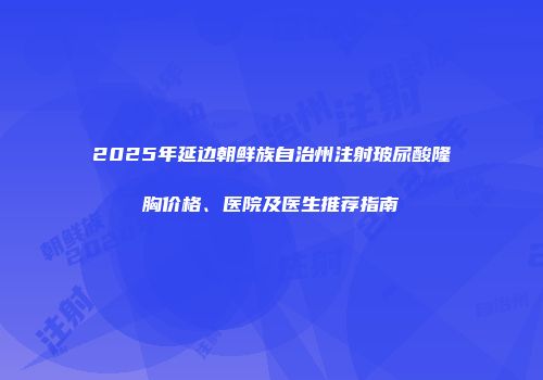 2025年延边朝鲜族自治州注射玻尿酸隆胸价格、医院及医生推荐指南