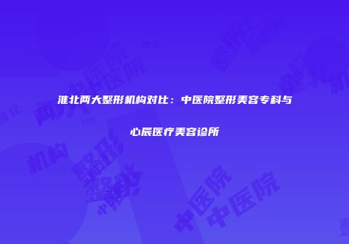 淮北两大整形机构对比：中医院整形美容专科与心辰医疗美容诊所