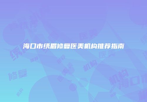 海口市绣眉修复医美机构推荐指南