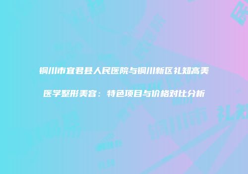 铜川市宜君县人民医院与铜川新区礼知高美医学整形美容：特色项目与价格对比分析