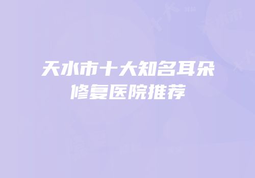 天水市十大知名耳朵修复医院推荐