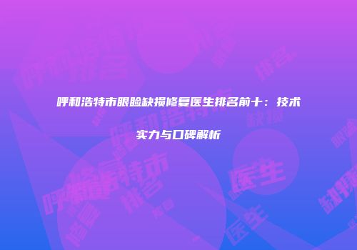 呼和浩特市眼睑缺损修复医生排名前十：技术实力与口碑解析