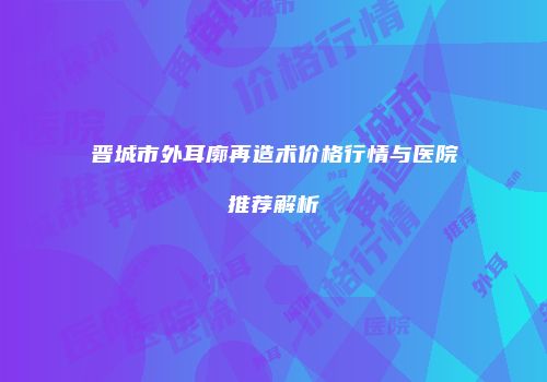 晋城市外耳廓再造术价格行情与医院推荐解析