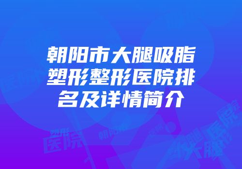 朝阳市大腿吸脂塑形整形医院排名及详情简介