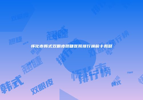 怀化市韩式双眼皮翘睫医院排行榜前十揭晓