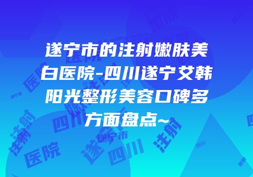遂宁市的注射嫩肤美白医院-四川遂宁艾韩阳光整形美容口碑多方面盘点~