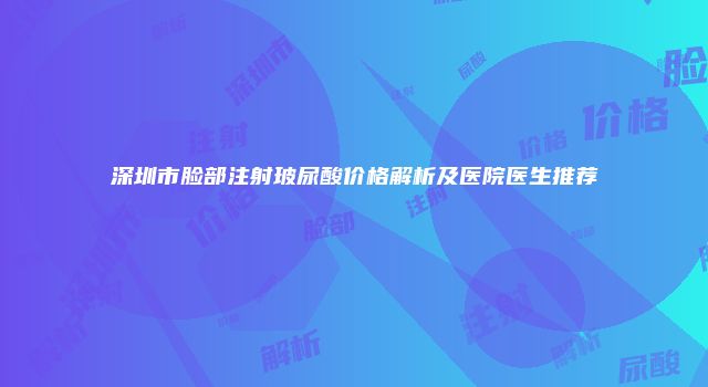 深圳市脸部注射玻尿酸价格解析及医院医生推荐
