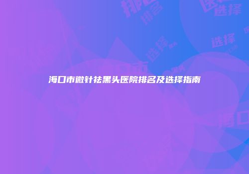 海口市微针祛黑头医院排名及选择指南