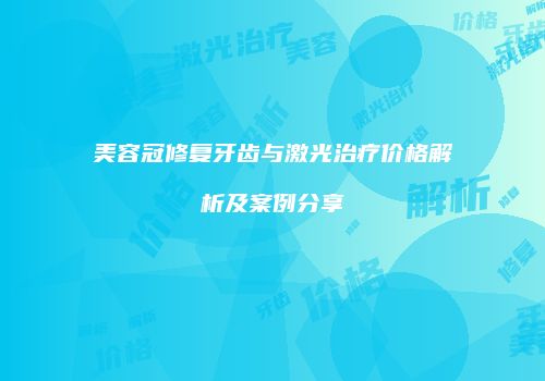 美容冠修复牙齿与激光治疗价格解析及案例分享