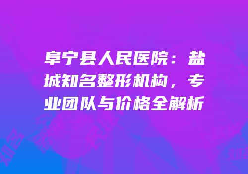 阜宁县人民医院：盐城知名整形机构，专业团队与价格全解析