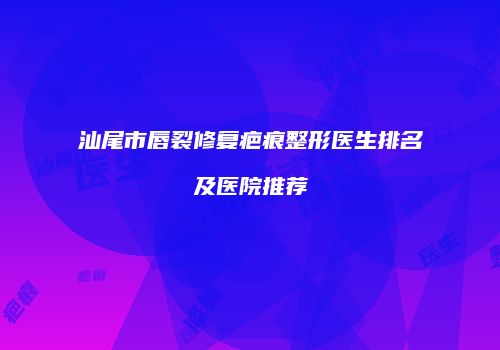 汕尾市唇裂修复疤痕整形医生排名及医院推荐