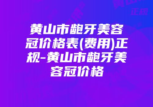 黄山市龅牙美容冠价格表(费用)正规-黄山市龅牙美容冠价格
