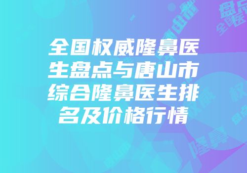 全国权威隆鼻医生盘点与唐山市综合隆鼻医生排名及价格行情