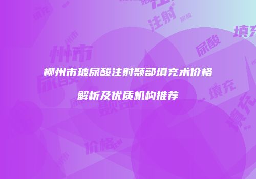 柳州市玻尿酸注射颞部填充术价格解析及优质机构推荐