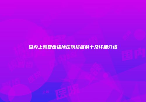 国内上颌智齿拔除医院排名前十及详细介绍