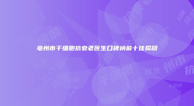 亳州市干细胞抗衰老医生口碑榜前十佳揭晓