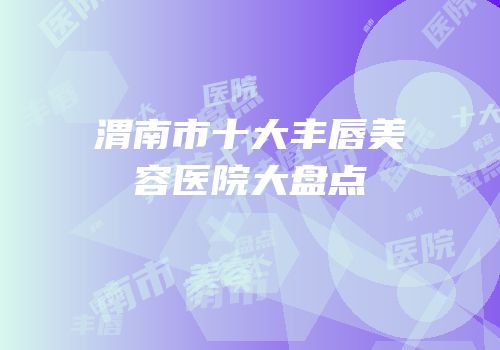 渭南市十大丰唇美容医院大盘点