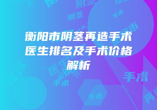 衡阳市阴茎再造手术医生排名及手术价格解析