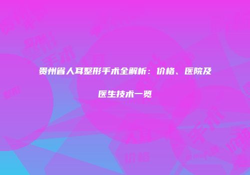 贵州省人耳整形手术全解析：价格、医院及医生技术一览