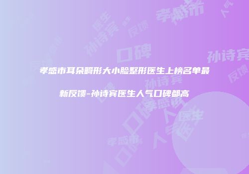 孝感市耳朵畸形大小脸整形医生上榜名单最新反馈-孙诗宾医生人气口碑都高