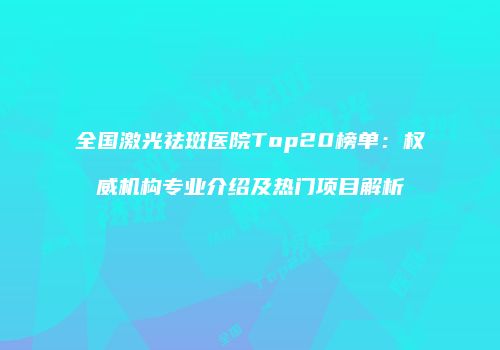 全国激光祛斑医院Top20榜单：权威机构专业介绍及热门项目解析