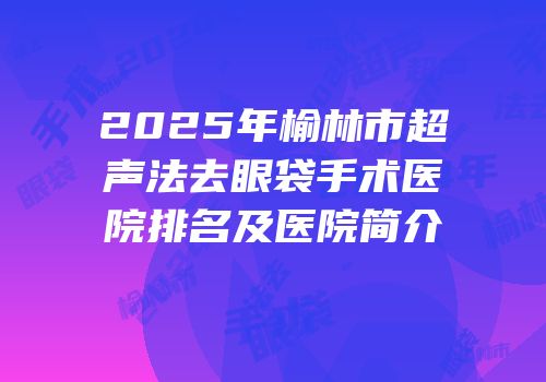 2025年榆林市超声法去眼袋手术医院排名及医院简介