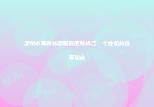 潮州市耳骨外翻整形医院排名：专业机构推荐指南
