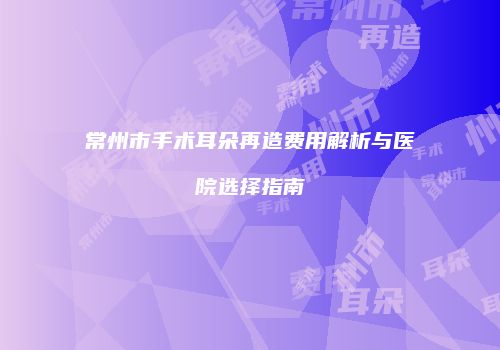 常州市手术耳朵再造费用解析与医院选择指南